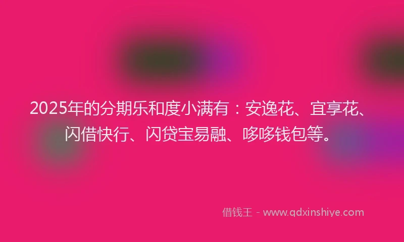 2025年的分期乐和度小满有：安逸花、宜享花、闪借快行、闪贷宝易融、哆哆钱包等。