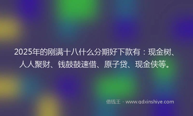 2025年的刚满十八什么分期好下款有：现金树、人人聚财、钱鼓鼓速借、原子贷、现金侠等。