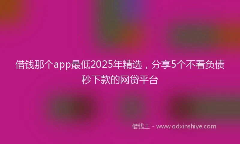 借钱那个app最低2025年精选，分享5个不看负债秒下款的网贷平台