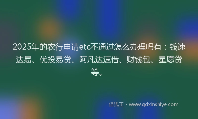 2025年的农行申请etc不通过怎么办理吗有：钱速达易、优投易贷、阿凡达速借、财钱包、星愿贷等。