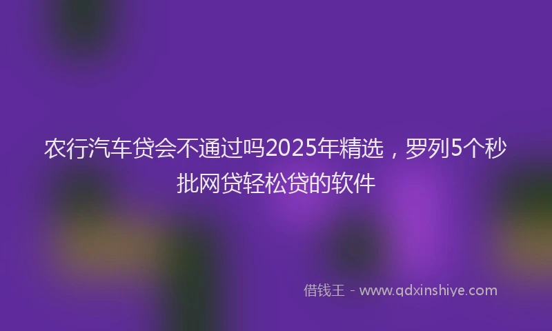 农行汽车贷会不通过吗2025年精选，罗列5个秒批网贷轻松贷的软件