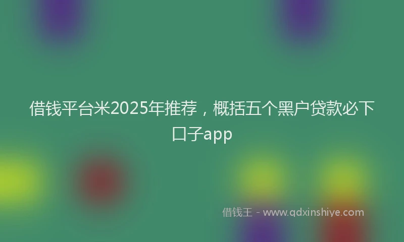 借钱平台米2025年推荐，概括五个黑户贷款必下口子app