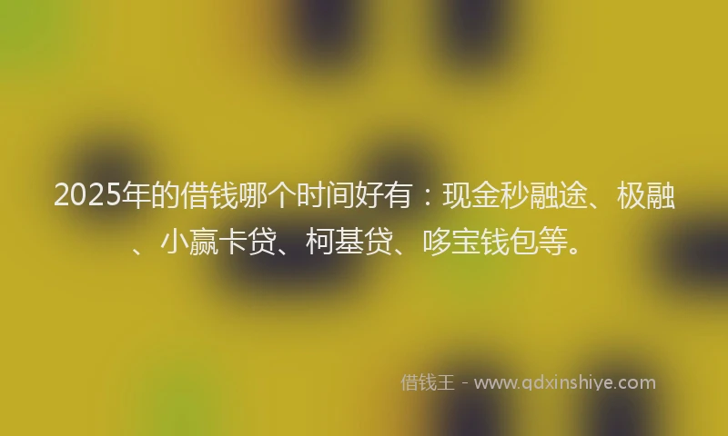 2025年的借钱哪个时间好有：现金秒融途、极融、小赢卡贷、柯基贷、哆宝钱包等。