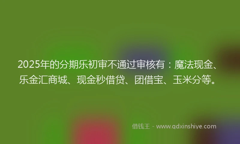 2025年的分期乐初审不通过审核有：魔法现金、乐金汇商城、现金秒借贷、团借宝、玉米分等。
