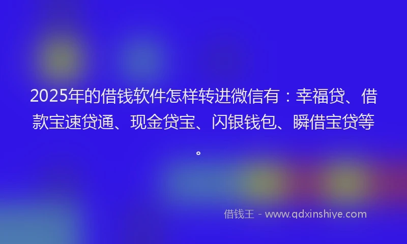 2025年的借钱软件怎样转进微信有：幸福贷、借款宝速贷通、现金贷宝、闪银钱包、瞬借宝贷等。