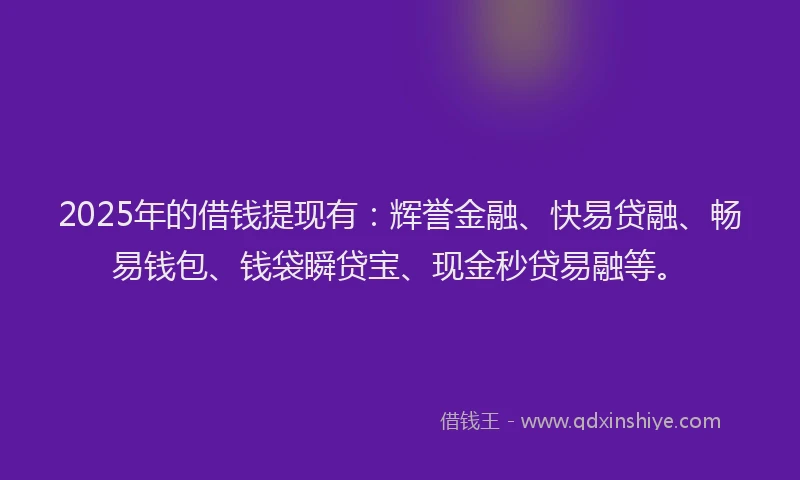 2025年的借钱提现有：辉誉金融、快易贷融、畅易钱包、钱袋瞬贷宝、现金秒贷易融等。
