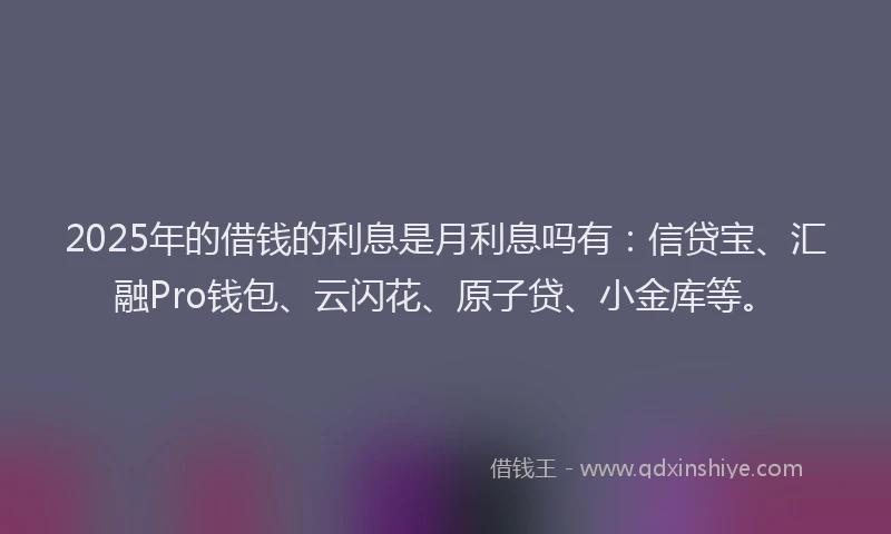 2025年的借钱的利息是月利息吗有：信贷宝、汇融Pro钱包、云闪花、原子贷、小金库等。