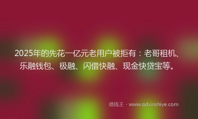 2025年的先花一亿元老用户被拒有：老哥租机、乐融钱包、极融、闪借快融、现金快贷宝等。