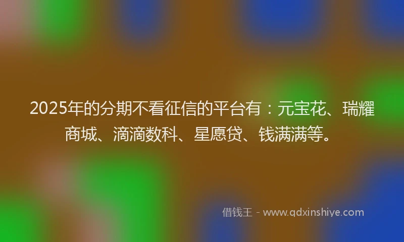 2025年的分期不看征信的平台有：元宝花、瑞耀商城、滴滴数科、星愿贷、钱满满等。