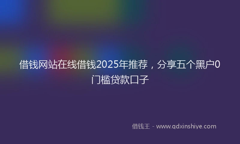 借钱网站在线借钱2025年推荐，分享五个黑户0门槛贷款口子