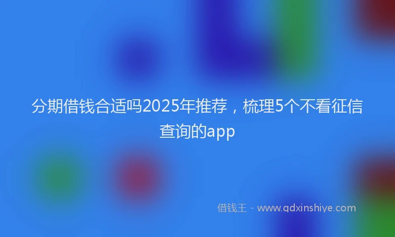分期借钱合适吗2025年推荐，梳理5个不看征信查询的app