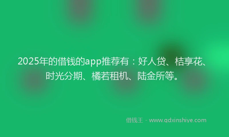 2025年的借钱的app推荐有：好人贷、桔享花、时光分期、橘若租机、陆金所等。