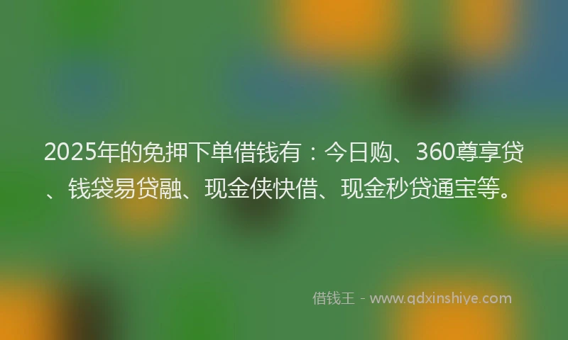 2025年的免押下单借钱有：今日购、360尊享贷、钱袋易贷融、现金侠快借、现金秒贷通宝等。