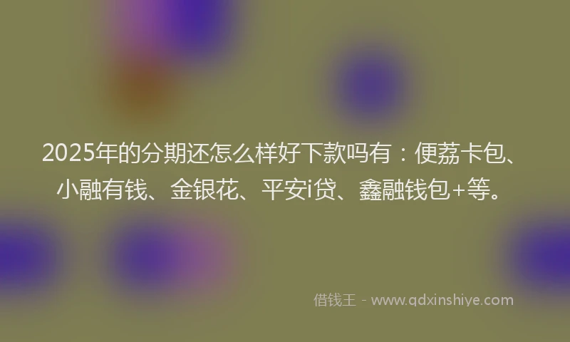 2025年的分期还怎么样好下款吗有：便荔卡包、小融有钱、金银花、平安i贷、鑫融钱包+等。