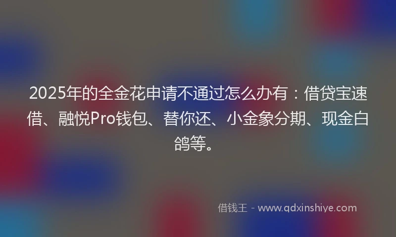 2025年的全金花申请不通过怎么办有：借贷宝速借、融悦Pro钱包、替你还、小金象分期、现金白鸽等。
