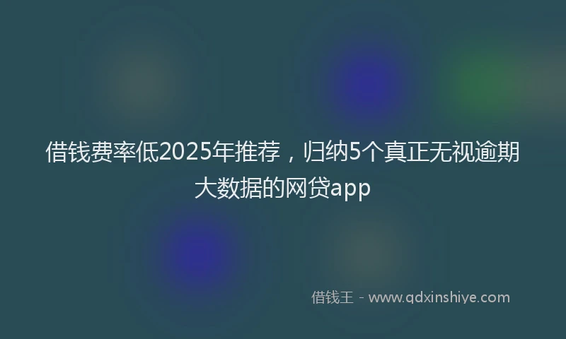 借钱费率低2025年推荐，归纳5个真正无视逾期大数据的网贷app
