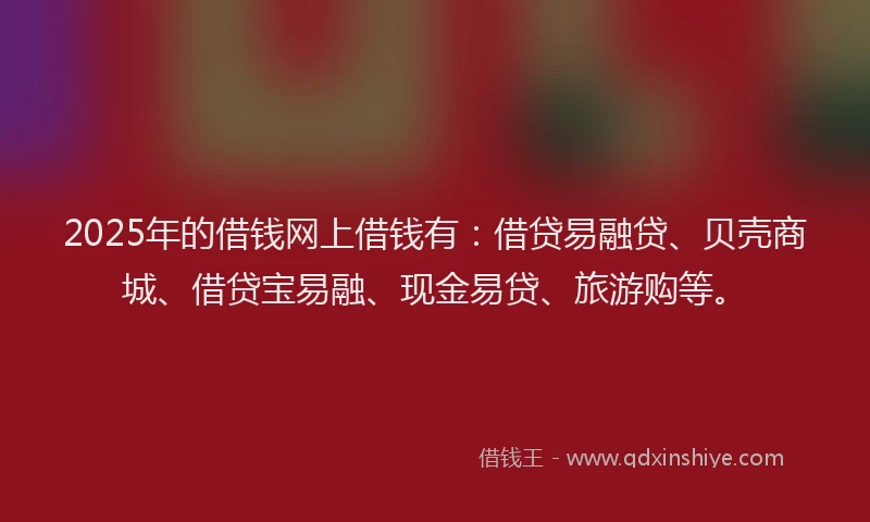 2025年的借钱网上借钱有：借贷易融贷、贝壳商城、借贷宝易融、现金易贷、旅游购等。