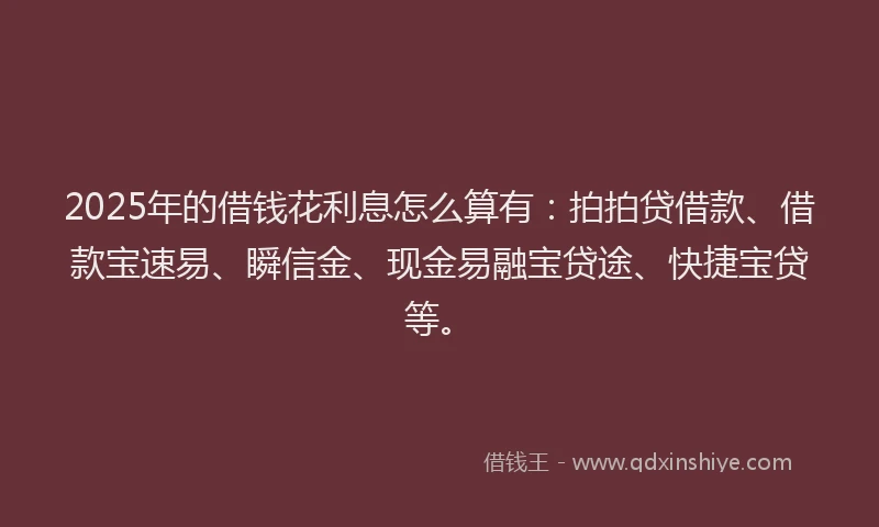 2025年的借钱花利息怎么算有：拍拍贷借款、借款宝速易、瞬信金、现金易融宝贷途、快捷宝贷等。