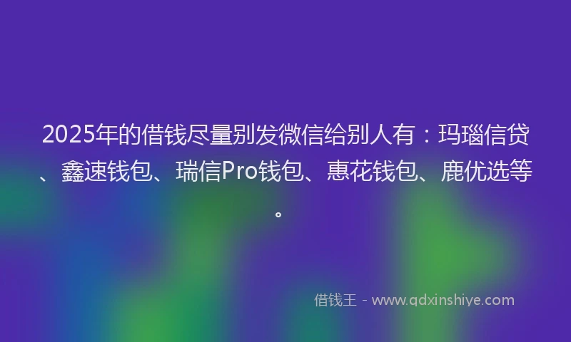 2025年的借钱尽量别发微信给别人有：玛瑙信贷、鑫速钱包、瑞信Pro钱包、惠花钱包、鹿优选等。