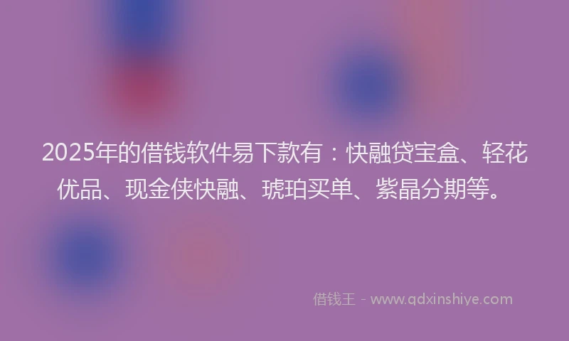 2025年的借钱软件易下款有：快融贷宝盒、轻花优品、现金侠快融、琥珀买单、紫晶分期等。