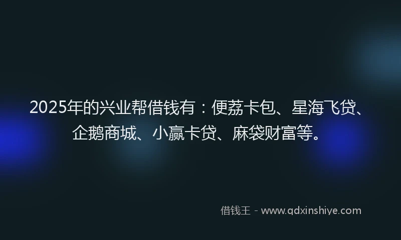 2025年的兴业帮借钱有：便荔卡包、星海飞贷、企鹅商城、小赢卡贷、麻袋财富等。