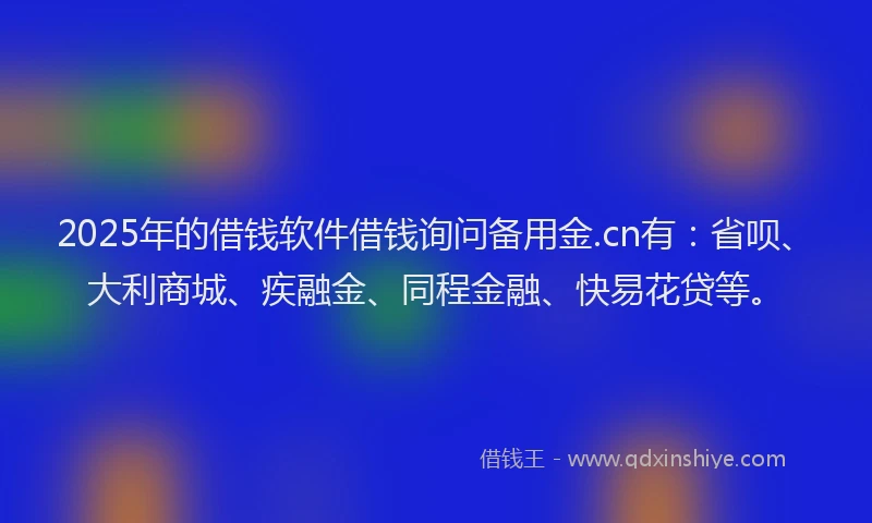 2025年的借钱软件借钱询问备用金.cn有：省呗、大利商城、疾融金、同程金融、快易花贷等。