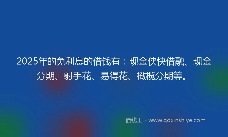 2025年的免利息的借钱有：现金侠快借融、现金分期、射手花、易得花、橄榄分期等。
