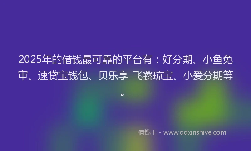 2025年的借钱最可靠的平台有：好分期、小鱼免审、速贷宝钱包、贝乐享-飞鑫琼宝、小爱分期等。