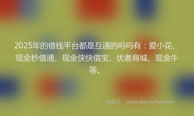 2025年的借钱平台都是互通的吗吗有：爱小花、现金秒借通、现金侠快借宝、优者商城、现金牛等。