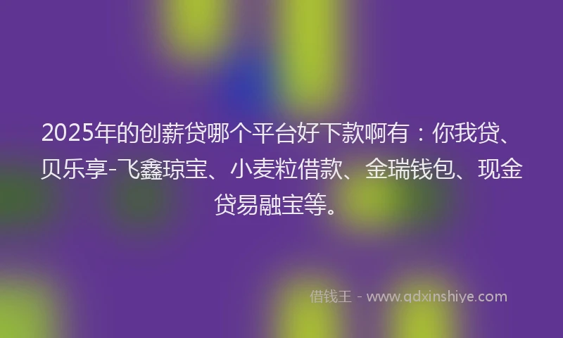 2025年的创薪贷哪个平台好下款啊有：你我贷、贝乐享-飞鑫琼宝、小麦粒借款、金瑞钱包、现金贷易融宝等。