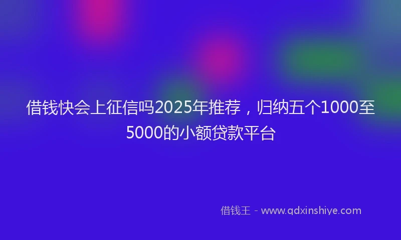 借钱快会上征信吗2025年推荐，归纳五个1000至5000的小额贷款平台