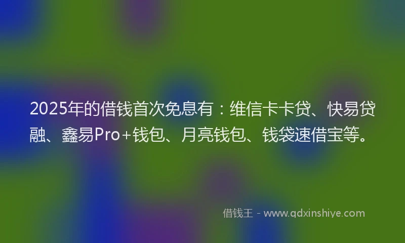 2025年的借钱首次免息有：维信卡卡贷、快易贷融、鑫易Pro+钱包、月亮钱包、钱袋速借宝等。
