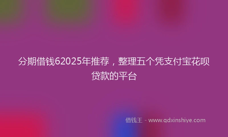 分期借钱62025年推荐，整理五个凭支付宝花呗贷款的平台