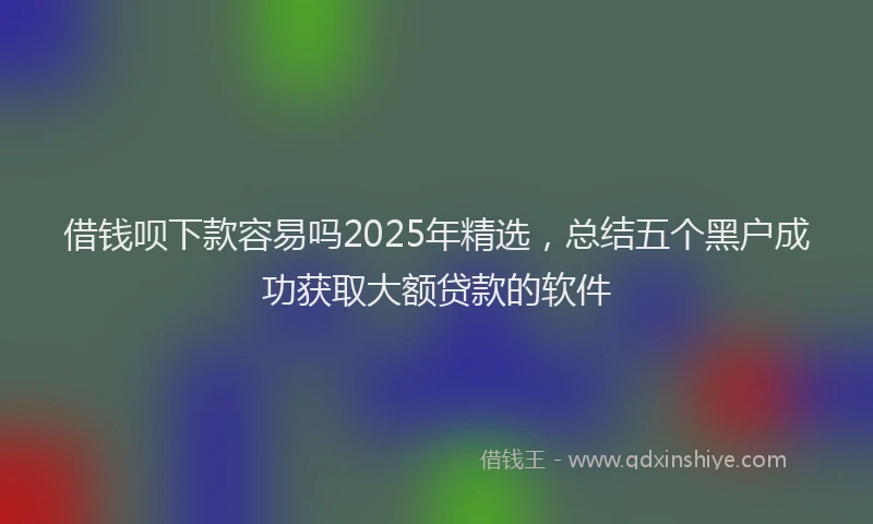 借钱呗下款容易吗2025年精选，总结五个黑户成功获取大额贷款的软件