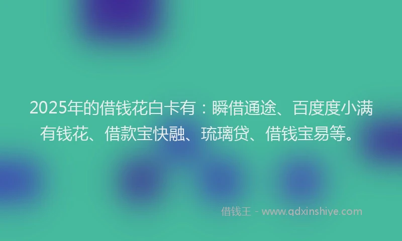 2025年的借钱花白卡有：瞬借通途、百度度小满有钱花、借款宝快融、琉璃贷、借钱宝易等。