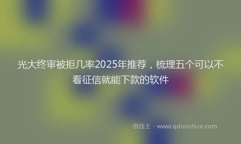 光大终审被拒几率2025年推荐，梳理五个可以不看征信就能下款的软件