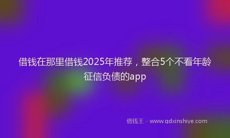 借钱在那里借钱2025年推荐，整合5个不看年龄征信负债的app