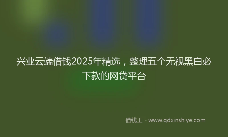 兴业云端借钱2025年精选，整理五个无视黑白必下款的网贷平台