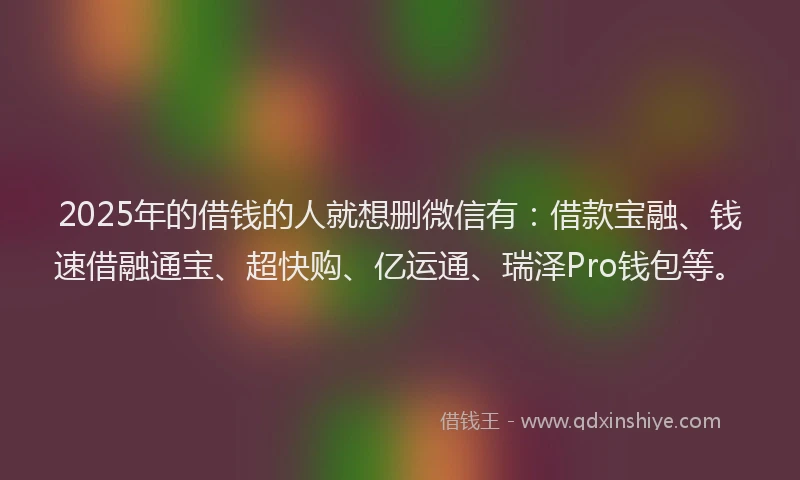 2025年的借钱的人就想删微信有：借款宝融、钱速借融通宝、超快购、亿运通、瑞泽Pro钱包等。