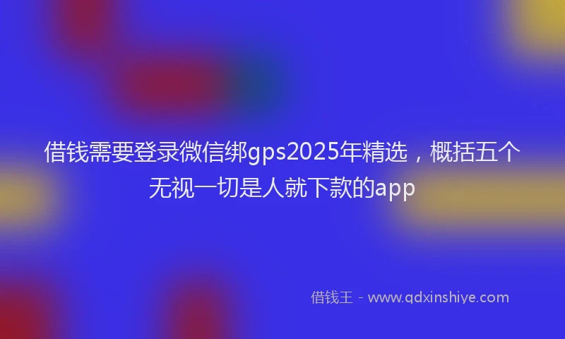 借钱需要登录微信绑gps2025年精选，概括五个无视一切是人就下款的app