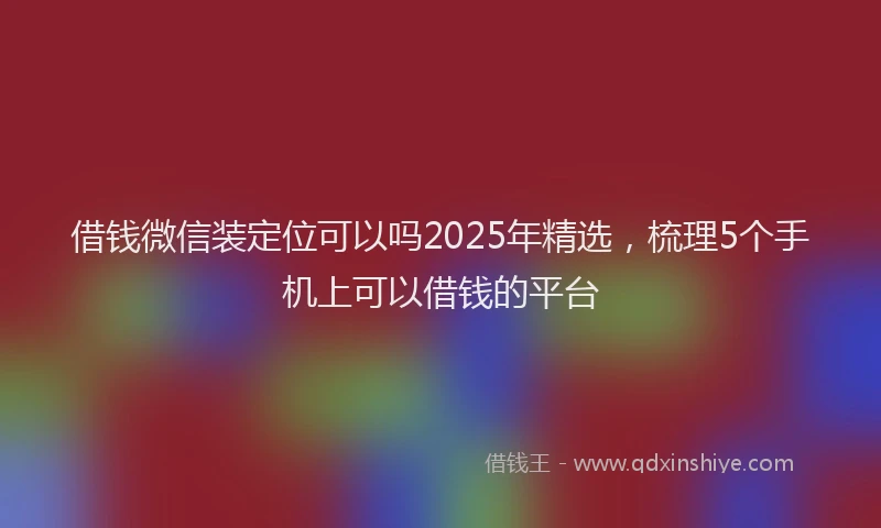 借钱微信装定位可以吗2025年精选，梳理5个手机上可以借钱的平台
