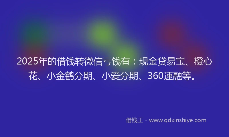 2025年的借钱转微信亏钱有：现金贷易宝、橙心花、小金鹤分期、小爱分期、360速融等。