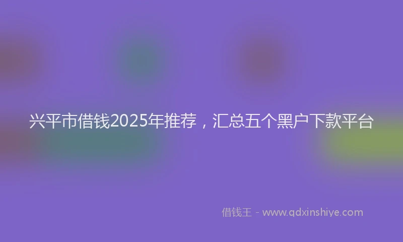 兴平市借钱2025年推荐，汇总五个黑户下款平台
