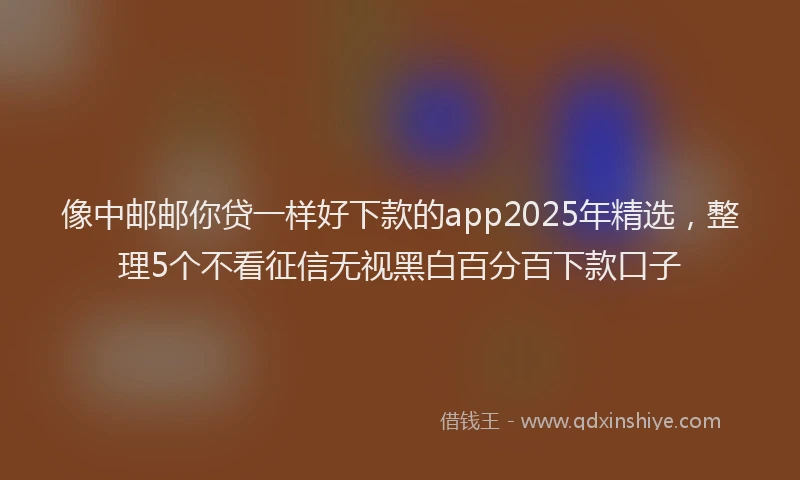 像中邮邮你贷一样好下款的app2025年精选，整理5个不看征信无视黑白百分百下款口子