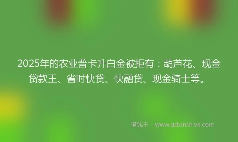 2025年的农业普卡升白金被拒有：葫芦花、现金贷款王、省时快贷、快融贷、现金骑士等。