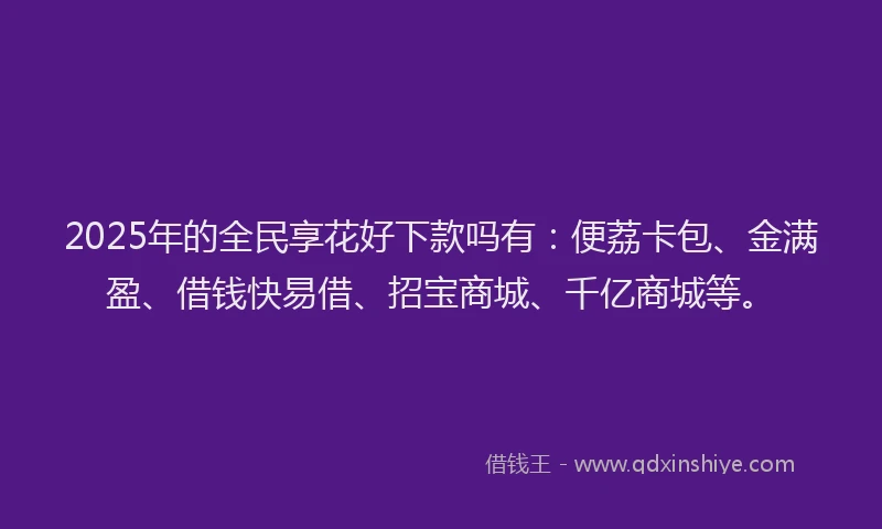2025年的全民享花好下款吗有：便荔卡包、金满盈、借钱快易借、招宝商城、千亿商城等。