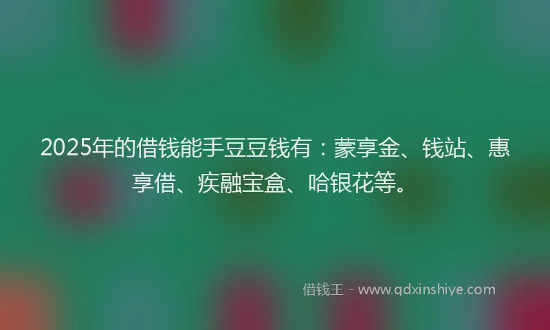 2025年的借钱能手豆豆钱有：蒙享金、钱站、惠享借、疾融宝盒、哈银花等。