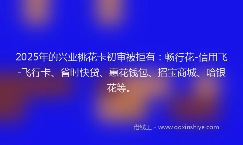 2025年的兴业桃花卡初审被拒有：畅行花-信用飞-飞行卡、省时快贷、惠花钱包、招宝商城、哈银花等。