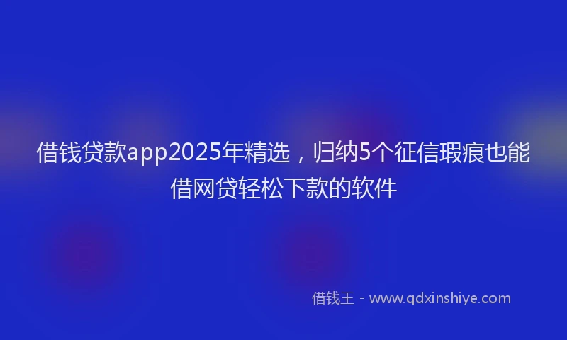 借钱贷款app2025年精选，归纳5个征信瑕疵也能借网贷轻松下款的软件