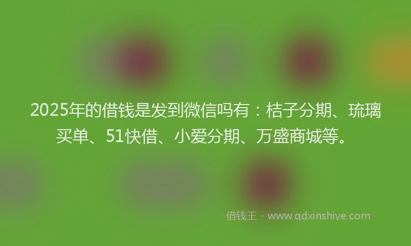 2025年的借钱是发到微信吗有：桔子分期、琉璃买单、51快借、小爱分期、万盛商城等。